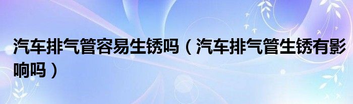 汽车排气管容易生锈吗（汽车排气管生锈有影响吗）