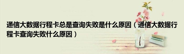 通信大数据行程卡总是查询失败是什么原因（通信大数据行程卡查询失败什么原因）