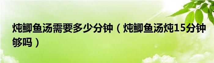 炖鲫鱼汤需要多少分钟（炖鲫鱼汤炖15分钟够吗）