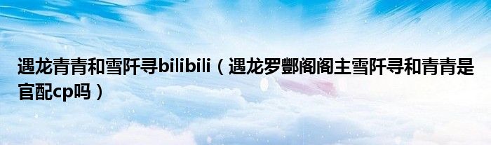 遇龙青青和雪阡寻bilibili（遇龙罗酆阁阁主雪阡寻和青青是官配cp吗）