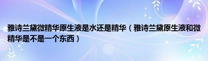 雅诗兰黛微精华原生液是水还是精华（雅诗兰黛原生液和微精华是不是一个东西）