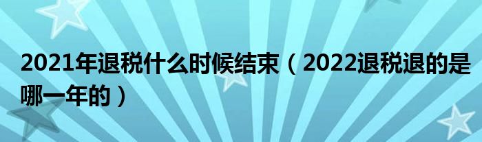 2021年退税什么时候结束（2022退税退的是哪一年的）