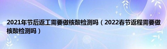 2021年节后返工需要做核酸检测吗（2022春节返程需要做核酸检测吗）