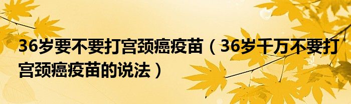 36岁要不要打宫颈癌疫苗（36岁千万不要打宫颈癌疫苗的说法）