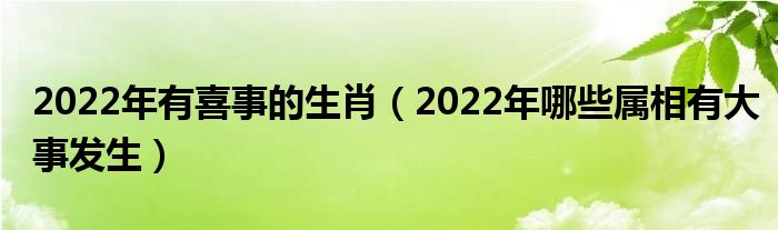 2022年有喜事的生肖（2022年哪些属相有大事发生）