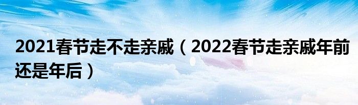 2021春节走不走亲戚（2022春节走亲戚年前还是年后）