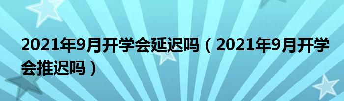 2021年9月开学会延迟吗（2021年9月开学会推迟吗）