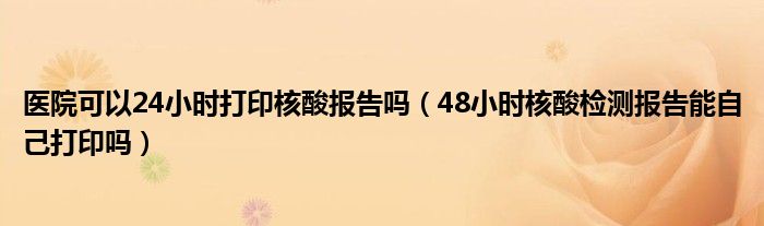 医院可以24小时打印核酸报告吗（48小时核酸检测报告能自己打印吗）