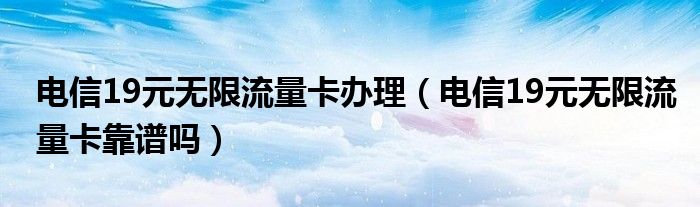 电信19元无限流量卡办理（电信19元无限流量卡靠谱吗）