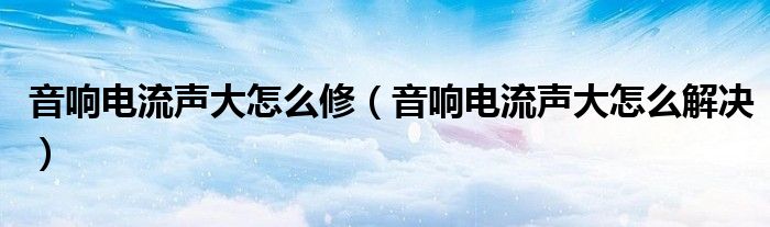 音响电流声大怎么修（音响电流声大怎么解决）