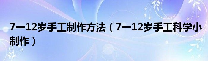 7一12岁手工制作方法（7一12岁手工科学小制作）