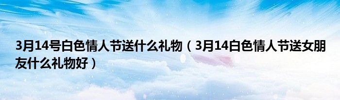 3月14号白色情人节送什么礼物（3月14白色情人节送女朋友什么礼物好）