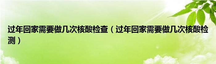 过年回家需要做几次核酸检查（过年回家需要做几次核酸检测）