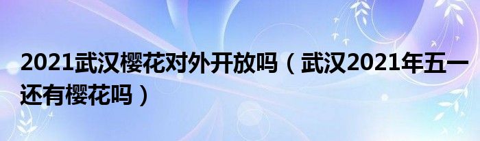 2021武汉樱花对外开放吗（武汉2021年五一还有樱花吗）