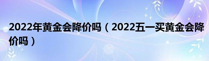 2022年黄金会降价吗（2022五一买黄金会降价吗）