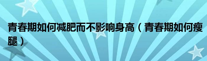 青春期如何减肥而不影响身高（青春期如何瘦腿）