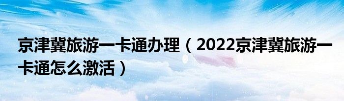 京津冀旅游一卡通办理（2022京津冀旅游一卡通怎么激活）