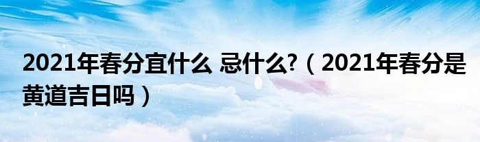 2021年春分宜什么 忌什么?（2021年春分是黄道吉日吗）