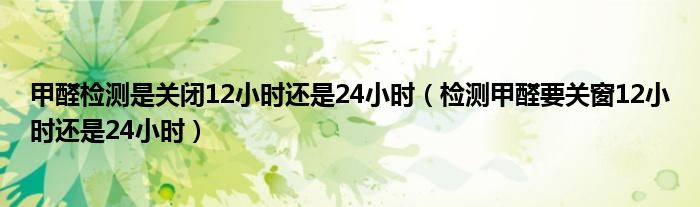 甲醛检测是关闭12小时还是24小时（检测甲醛要关窗12小时还是24小时）