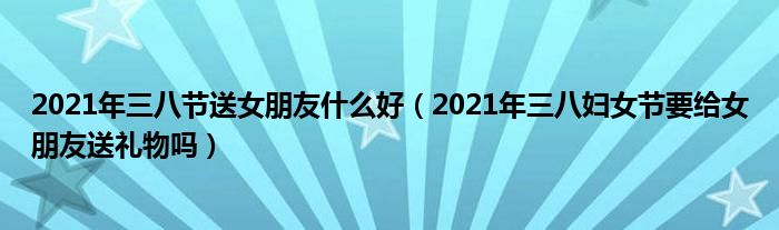 2021年三八节送女朋友什么好（2021年三八妇女节要给女朋友送礼物吗）