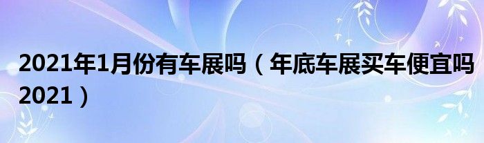 2021年1月份有车展吗（年底车展买车便宜吗2021）