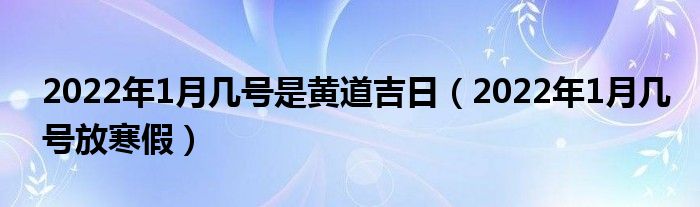 2022年1月几号是黄道吉日（2022年1月几号放寒假）