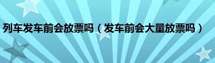 列车发车前会放票吗（发车前会大量放票吗）