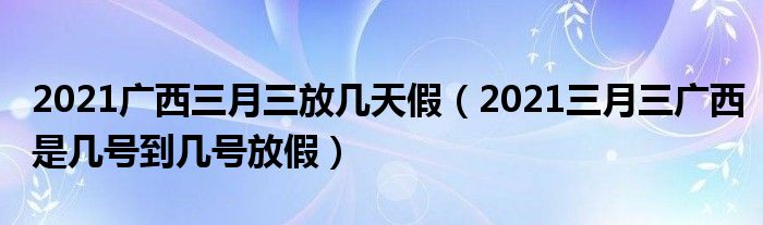 2021广西三月三放几天假（2021三月三广西是几号到几号放假）