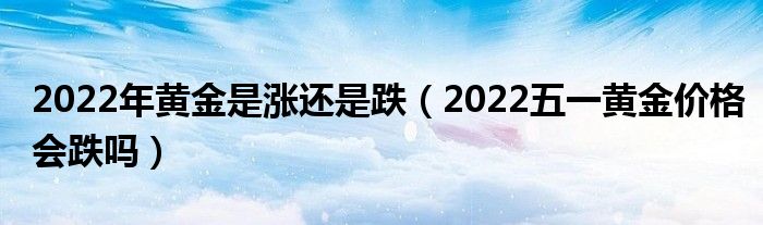 2022年黄金是涨还是跌（2022五一黄金价格会跌吗）