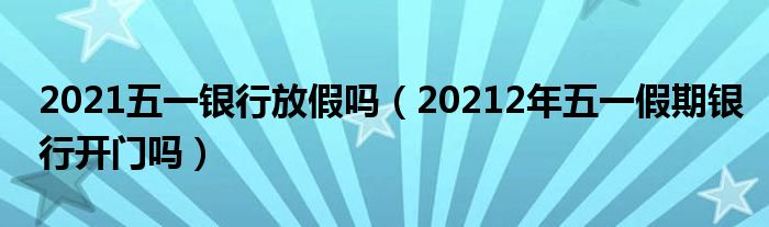 2021五一银行放假吗（20212年五一假期银行开门吗）