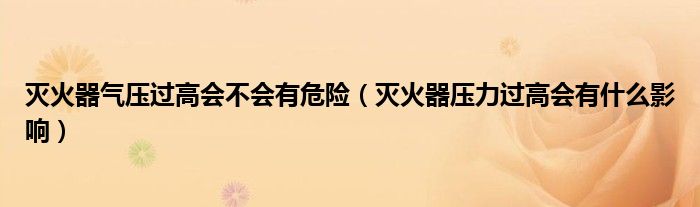 灭火器气压过高会不会有危险（灭火器压力过高会有什么影响）