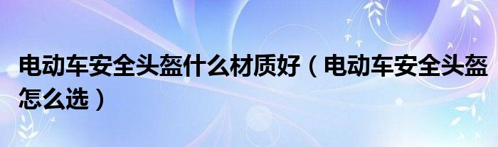 电动车安全头盔什么材质好（电动车安全头盔怎么选）