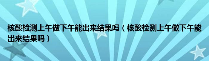 核酸检测上午做下午能出来结果吗（核酸检测上午做下午能出来结果吗）