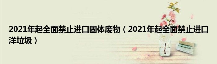 2021年起全面禁止进口固体废物（2021年起全面禁止进口洋垃圾）