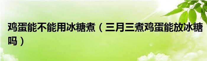 鸡蛋能不能用冰糖煮（三月三煮鸡蛋能放冰糖吗）