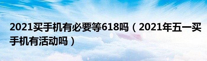 2021买手机有必要等618吗（2021年五一买手机有活动吗）