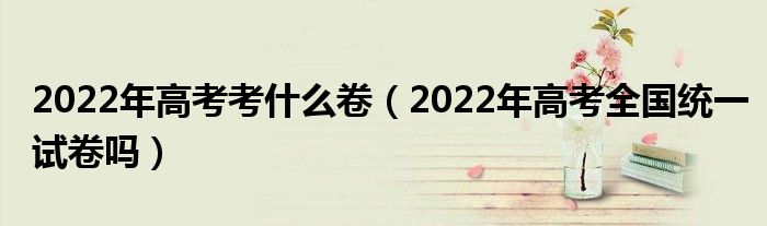 2022年高考考什么卷（2022年高考全国统一试卷吗）