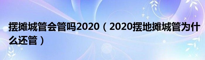 摆摊城管会管吗2020（2020摆地摊城管为什么还管）