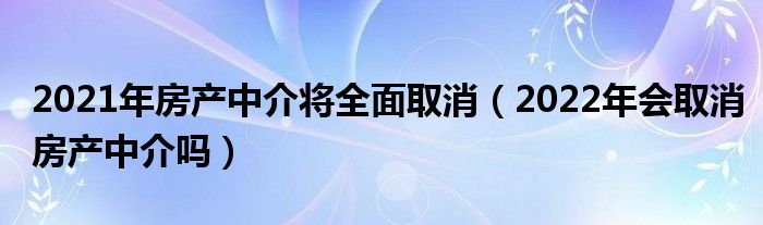 2021年房产中介将全面取消（2022年会取消房产中介吗）