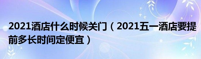 2021酒店什么时候关门（2021五一酒店要提前多长时间定便宜）