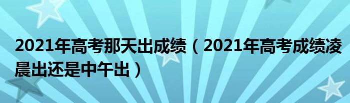 2021年高考那天出成绩（2021年高考成绩凌晨出还是中午出）