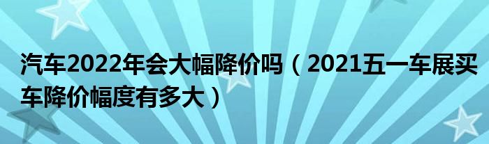 汽车2022年会大幅降价吗（2021五一车展买车降价幅度有多大）