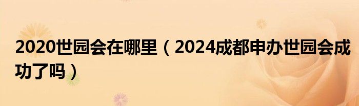 2020世园会在哪里（2024成都申办世园会成功了吗）