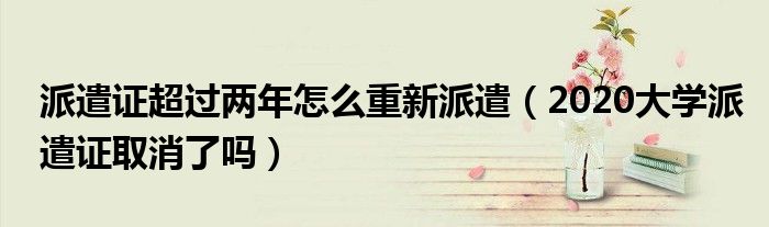 派遣证超过两年怎么重新派遣（2020大学派遣证取消了吗）