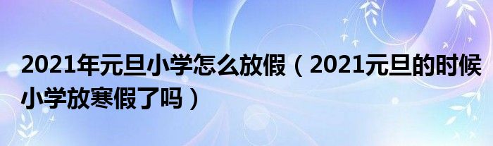 2021年元旦小学怎么放假（2021元旦的时候小学放寒假了吗）