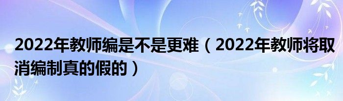 2022年教师编是不是更难（2022年教师将取消编制真的假的）