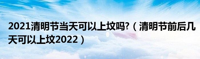 2021清明节当天可以上坟吗?（清明节前后几天可以上坟2022）