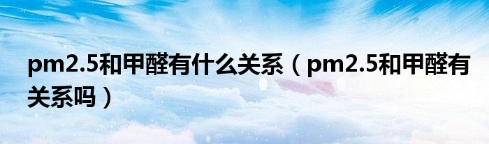 pm2.5和甲醛有什么关系（pm2.5和甲醛有关系吗）