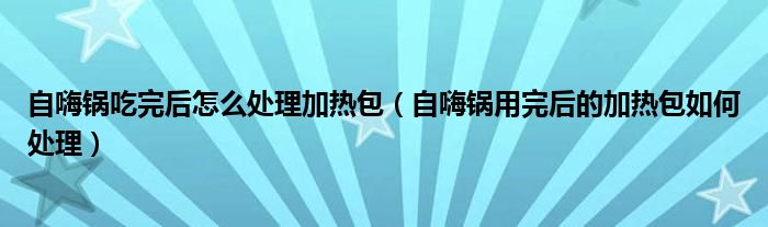 自嗨锅吃完后怎么处理加热包（自嗨锅用完后的加热包如何处理）