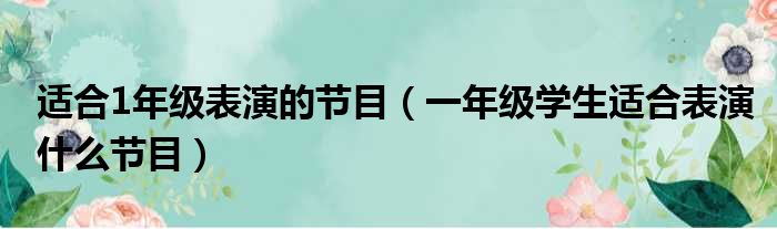 适合1年级表演的节目（一年级学生适合表演什么节目）